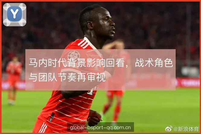 马内时代背景影响回看，战术角色与团队节奏再审视