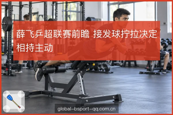 薛飞乒超联赛前瞻 接发球拧拉决定相持主动